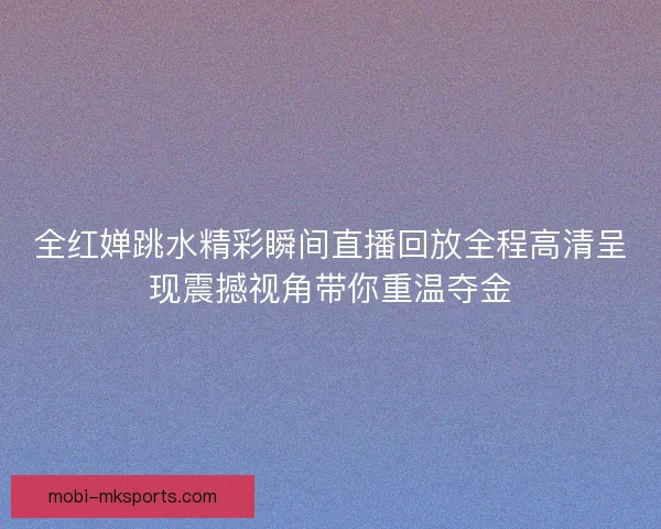 全红婵跳水精彩瞬间直播回放全程高清呈现震撼视角带你重温夺金
