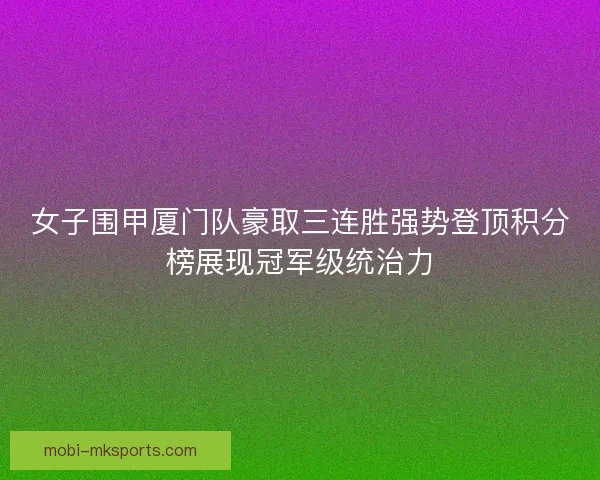 女子围甲厦门队豪取三连胜强势登顶积分榜展现冠军级统治力